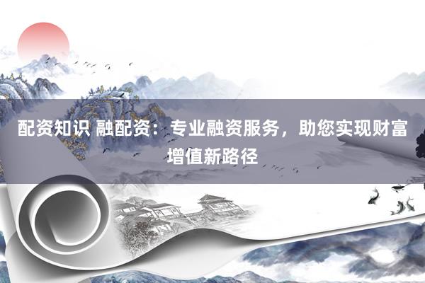 配资知识 融配资：专业融资服务，助您实现财富增值新路径
