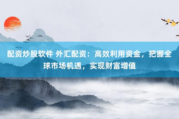 配资炒股软件 外汇配资：高效利用资金，把握全球市场机遇，实现财富增值
