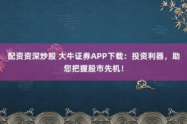 配资资深炒股 大牛证券APP下载：投资利器，助您把握股市先机！