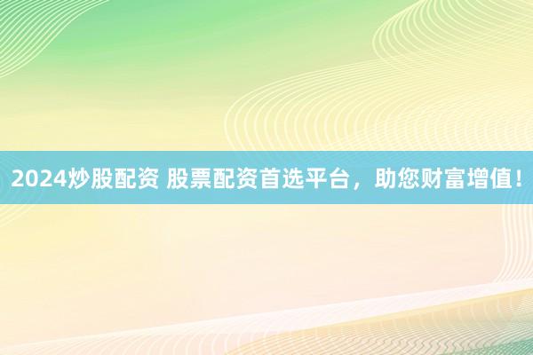 2024炒股配资 股票配资首选平台，助您财富增值！