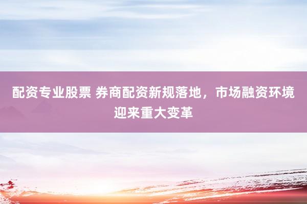 配资专业股票 券商配资新规落地，市场融资环境迎来重大变革