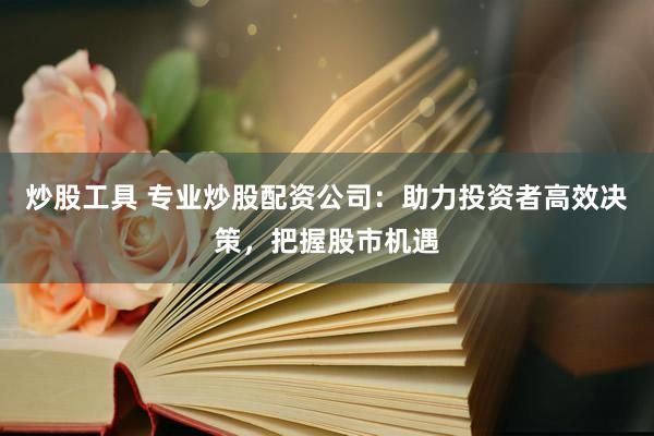 炒股工具 专业炒股配资公司：助力投资者高效决策，把握股市机遇