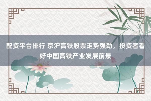 配资平台排行 京沪高铁股票走势强劲，投资者看好中国高铁产业发展前景