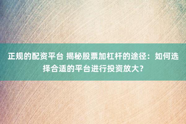 正规的配资平台 揭秘股票加杠杆的途径：如何选择合适的平台进行投资放大？