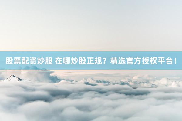 股票配资炒股 在哪炒股正规？精选官方授权平台！
