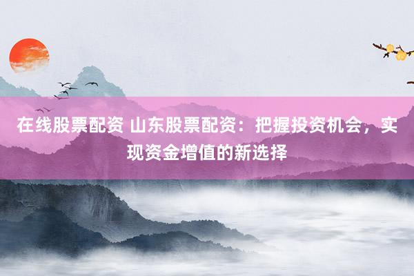 在线股票配资 山东股票配资：把握投资机会，实现资金增值的新选择