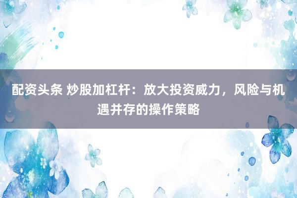 配资头条 炒股加杠杆：放大投资威力，风险与机遇并存的操作策略