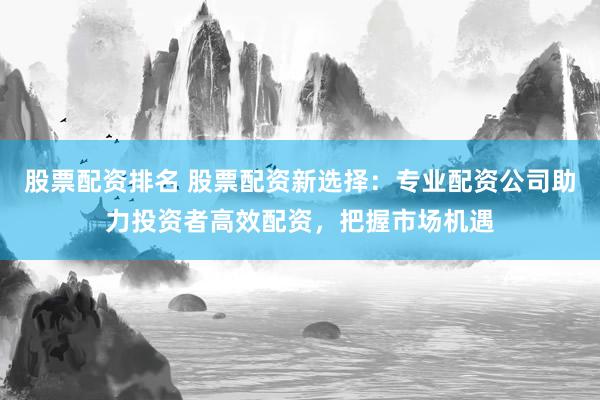 股票配资排名 股票配资新选择：专业配资公司助力投资者高效配资，把握市场机遇