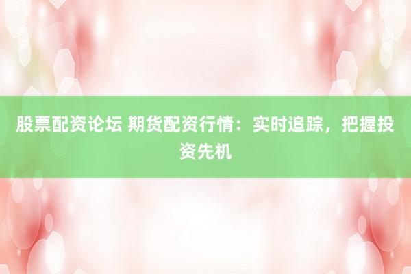 股票配资论坛 期货配资行情：实时追踪，把握投资先机