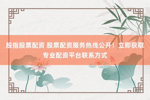 股指股票配资 股票配资服务热线公开！立即获取专业配资平台联系方式