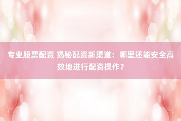 专业股票配资 揭秘配资新渠道：哪里还能安全高效地进行配资操作？