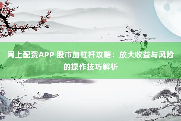 网上配资APP 股市加杠杆攻略：放大收益与风险的操作技巧解析