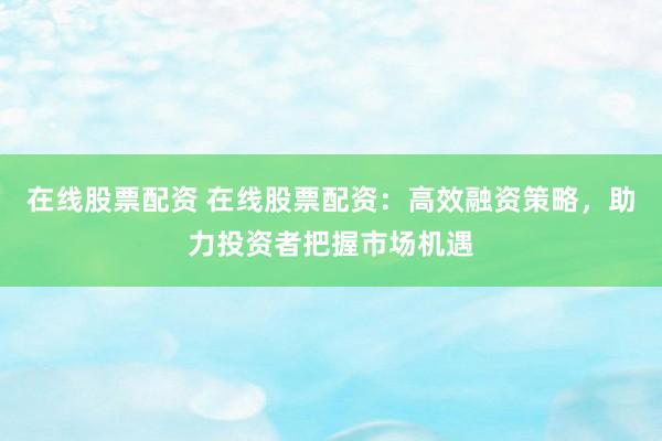 在线股票配资 在线股票配资：高效融资策略，助力投资者把握市场机遇