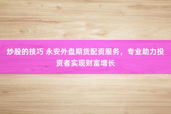 炒股的技巧 永安外盘期货配资服务，专业助力投资者实现财富增长