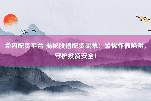 场内配资平台 揭秘股指配资黑幕：警惕作假陷阱，守护投资安全！