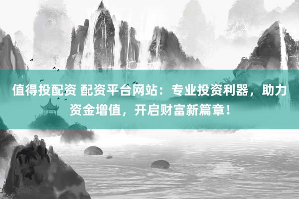 值得投配资 配资平台网站：专业投资利器，助力资金增值，开启财富新篇章！