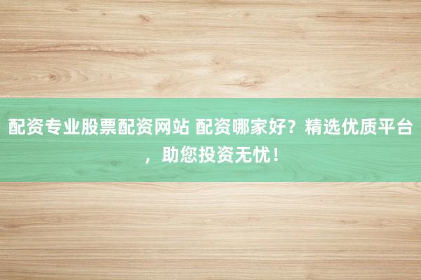 配资专业股票配资网站 配资哪家好？精选优质平台，助您投资无忧！