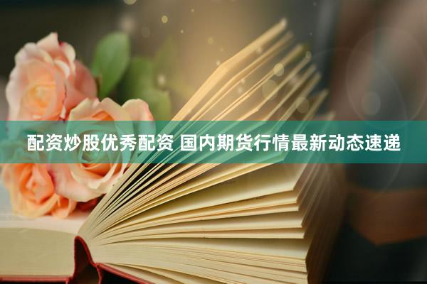 配资炒股优秀配资 国内期货行情最新动态速递
