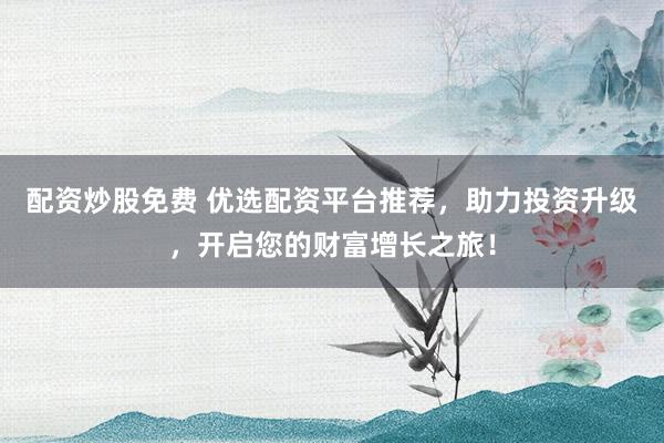配资炒股免费 优选配资平台推荐，助力投资升级，开启您的财富增长之旅！