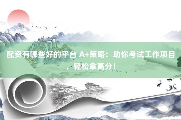 配资有哪些好的平台 A+策略：助你考试工作项目，轻松拿高分！