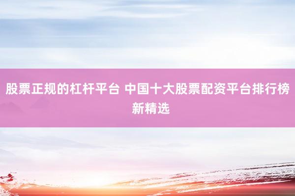 股票正规的杠杆平台 中国十大股票配资平台排行榜  新精选