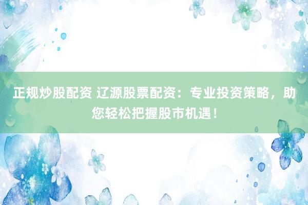 正规炒股配资 辽源股票配资：专业投资策略，助您轻松把握股市机遇！