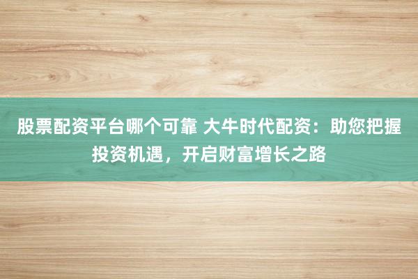 股票配资平台哪个可靠 大牛时代配资：助您把握投资机遇，开启财富增长之路
