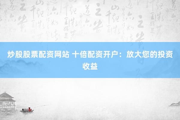 炒股股票配资网站 十倍配资开户：放大您的投资收益