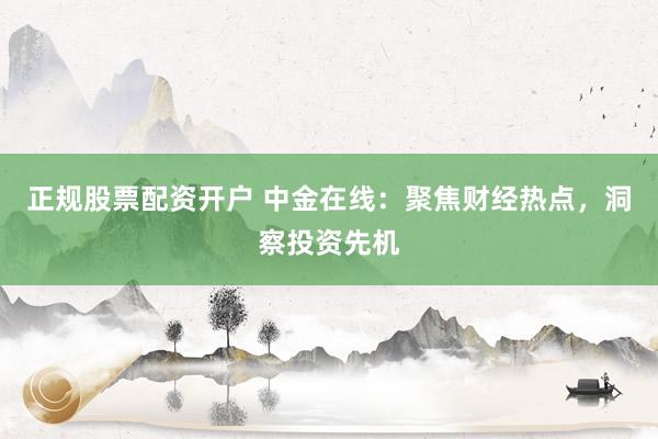 正规股票配资开户 中金在线：聚焦财经热点，洞察投资先机