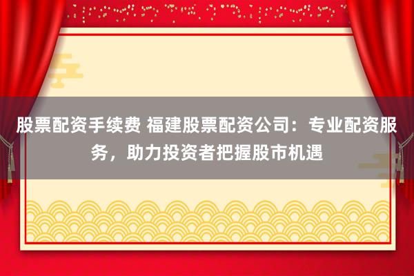 股票配资手续费 福建股票配资公司：专业配资服务，助力投资者把握股市机遇