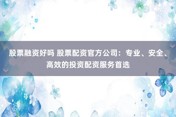 股票融资好吗 股票配资官方公司：专业、安全、高效的投资配资服务首选